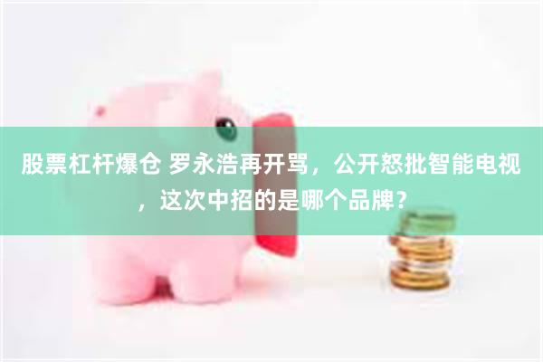 股票杠杆爆仓 罗永浩再开骂，公开怒批智能电视，这次中招的是哪个品牌？