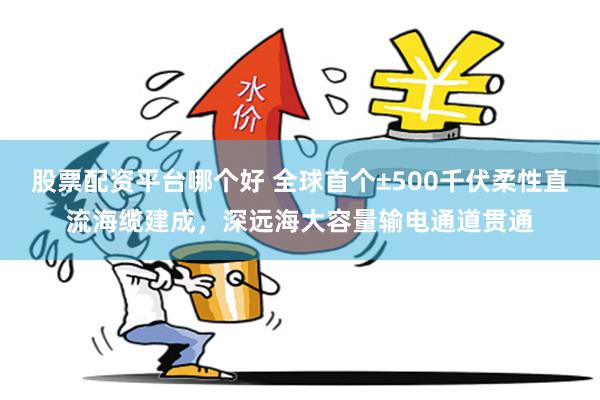 股票配资平台哪个好 全球首个±500千伏柔性直流海缆建成，深远海大容量输电通道贯通