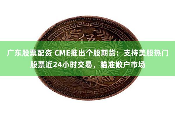 广东股票配资 CME推出个股期货：支持美股热门股票近24小时交易，瞄准散户市场