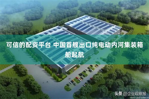 可信的配资平台 中国首艘出口纯电动内河集装箱船起航