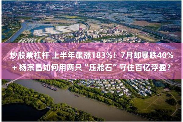 炒股票杠杆 上半年飙涨183%！7月却暴跌40%+ 杨宗昌如何用两只“压舱石”守住百亿浮盈？