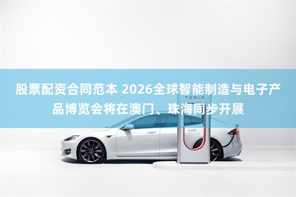 股票配资合同范本 2026全球智能制造与电子产品博览会将在澳门、珠海同步开展